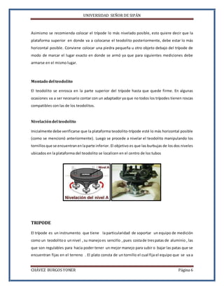UNIVERSIDAD SEÑOR DE SIPÁN
CHÁVEZ BURGOS YONER Página 6
Asimismo se recomienda colocar el trípode lo más nivelado posible, esto quiere decir que la
plataforma superior en donde va a colocarse el teodolito posteriormente, debe estar lo más
horizontal posible. Conviene colocar una piedra pequeña u otro objeto debajo del trípode de
modo de marcar el lugar exacto en donde se armó ya que para siguientes mediciones debe
armarse en el mismo lugar.
Montado del teodolito
El teodolito se enrosca en la parte superior del trípode hasta que quede firme. En algunas
ocasiones va a ser necesario contar con un adaptador ya que no todos los trípodes tienen roscas
compatibles con las de los teodolitos.
Nivelacióndel teodolito
Inicialmente debe verificarse que la plataforma teodolito-trípode esté lo más horizontal posible
(como se mencionó anteriormente). Luego se procede a nivelar el teodolito manipulando los
tornillos que se encuentran enlaparte inferior. El objetivo es que las burbujas de los dos niveles
ubicados en la plataforma del teodolito se localicen en el centro de los tubos
TRIPODE
El trípode es un instrumento que tiene la particularidad de soportar un equipo de medición
como un teodolito o unnivel ,su manejoes sencillo ,pues costade trespatas de aluminio , las
que son regulables para hacia poder tener un mejor manejo para subir o bajar las patas que se
encuentran fijas en el terreno . El plato consta de un tornillo el cual fija el equipo que se va a
 