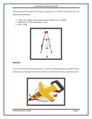 UNIVERSIDAD SEÑOR DE SIPÁN
CHÁVEZ BURGOS YONER Página 7
utilizar para hacer las mediciones. El tipo de trípode que se utilizó en esta ocasión tiene las
siguientes características.
 Patas de aluminio que incluye cinta para llevarlo en el hombro
 Diámetro de 1,05m. extensible a 1,7m.
 Peso: 6,5kg
WINCHA
Es un instrumento de medida que consiste en una cinta flexible graduada y se puede enrollar,
haciendo que el transporte sea más fácil. También se pueden medir líneas y superficies curvas
 