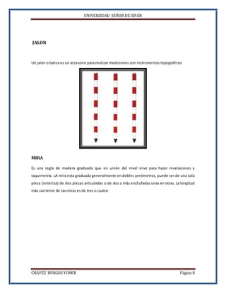 UNIVERSIDAD SEÑOR DE SIPÁN
CHÁVEZ BURGOS YONER Página 8
JALON
Un jalón o baliza es un accesorio para realizar mediciones con instrumentos topográficos
MIRA
Es una regla de madera graduada que en unión del nivel sirve para hacer nivelaciones y
taquimetría. LA mira esta graduada generalmente en dobles centímetros, puede ser de una sola
pieza (enteriza) de dos piezas articuladas o de dos o más enchufadas unas en otras. La longitud
más corriente de las miras es de tres o cuatro
 