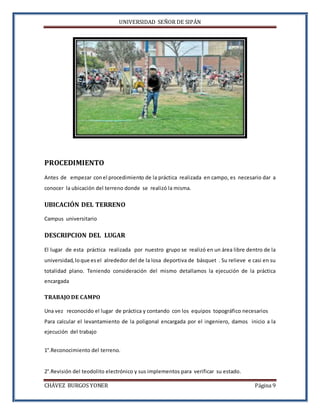 UNIVERSIDAD SEÑOR DE SIPÁN
CHÁVEZ BURGOS YONER Página 9
PROCEDIMIENTO
Antes de empezar conel procedimiento de la práctica realizada en campo, es necesario dar a
conocer la ubicación del terreno donde se realizó la misma.
UBICACIÓN DEL TERRENO
Campus universitario
DESCRIPCION DEL LUGAR
El lugar de esta práctica realizada por nuestro grupo se realizó en un área libre dentro de la
universidad, loque esel alrededor del de la losa deportiva de básquet . Su relieve e casi en su
totalidad plano. Teniendo consideración del mismo detallamos la ejecución de la práctica
encargada
TRABAJO DE CAMPO
Una vez reconocido el lugar de práctica y contando con los equipos topográfico necesarios
Para calcular el levantamiento de la poligonal encargada por el ingeniero, damos inicio a la
ejecución del trabajo
1°.Reconocimiento del terreno.
2°.Revisión del teodolito electrónico y sus implementos para verificar su estado.
 