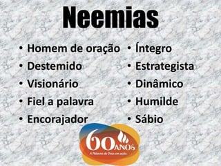 Neemias
• Homem de oração
• Destemido
• Visionário
• Fiel a palavra
• Encorajador
• Íntegro
• Estrategista
• Dinâmico
• Humilde
• Sábio
 