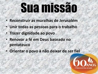 Sua missão
• Reconstruir as muralhas de Jerusalém
• Unir todas as pessoas para o trabalho
• Trazer dignidade ao povo
• Renovar a fé em Deus baseado no
pentateuco
• Orientar o povo à não deixar de ser fiel
 