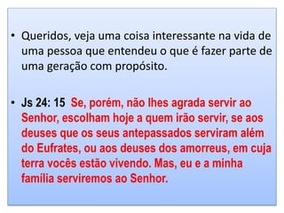• Queridos, veja uma coisa interessante na vida de
uma pessoa que entendeu o que é fazer parte de
uma geração com propósito.
• Js 24: 15 Se, porém, não lhes agrada servir ao
Senhor, escolham hoje a quem irão servir, se aos
deuses que os seus antepassados serviram além
do Eufrates, ou aos deuses dos amorreus, em cuja
terra vocês estão vivendo. Mas, eu e a minha
família serviremos ao Senhor.
 