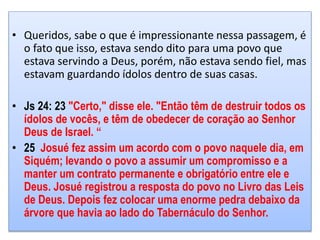 • Queridos, sabe o que é impressionante nessa passagem, é
o fato que isso, estava sendo dito para uma povo que
estava servindo a Deus, porém, não estava sendo fiel, mas
estavam guardando ídolos dentro de suas casas.
• Js 24: 23 "Certo," disse ele. "Então têm de destruir todos os
ídolos de vocês, e têm de obedecer de coração ao Senhor
Deus de Israel. “
• 25 Josué fez assim um acordo com o povo naquele dia, em
Siquém; levando o povo a assumir um compromisso e a
manter um contrato permanente e obrigatório entre ele e
Deus. Josué registrou a resposta do povo no Livro das Leis
de Deus. Depois fez colocar uma enorme pedra debaixo da
árvore que havia ao lado do Tabernáculo do Senhor.
 