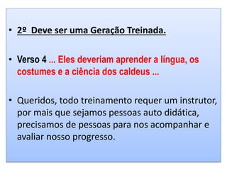 • 2º Deve ser uma Geração Treinada.
• Verso 4 ... Eles deveriam aprender a língua, os
costumes e a ciência dos caldeus ...
• Queridos, todo treinamento requer um instrutor,
por mais que sejamos pessoas auto didática,
precisamos de pessoas para nos acompanhar e
avaliar nosso progresso.
 