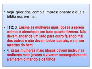 • Veja queridos, como é impressionante o que a
bíblia nos ensina.
• Tt 2: 3 Ensine as mulheres mais idosas a serem
calmas e atenciosas em tudo quanto fizerem. Não
devem andar de um lado para outro falando mal
dos outros e não devem beber demais, e sim ser
mestras do bem.
• 4 Estas mulheres mais idosas devem instruir as
mulheres mais jovens a viverem sossegadamente,
a amarem o marido e os filhos
 