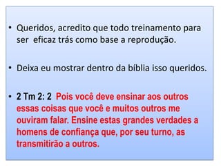 • Queridos, acredito que todo treinamento para
ser eficaz trás como base a reprodução.
• Deixa eu mostrar dentro da bíblia isso queridos.
• 2 Tm 2: 2 Pois você deve ensinar aos outros
essas coisas que você e muitos outros me
ouviram falar. Ensine estas grandes verdades a
homens de confiança que, por seu turno, as
transmitirão a outros.
 