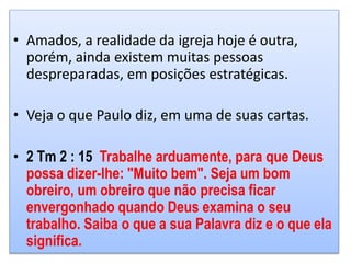 • Amados, a realidade da igreja hoje é outra,
porém, ainda existem muitas pessoas
despreparadas, em posições estratégicas.
• Veja o que Paulo diz, em uma de suas cartas.
• 2 Tm 2 : 15 Trabalhe arduamente, para que Deus
possa dizer-lhe: "Muito bem". Seja um bom
obreiro, um obreiro que não precisa ficar
envergonhado quando Deus examina o seu
trabalho. Saiba o que a sua Palavra diz e o que ela
significa.
 