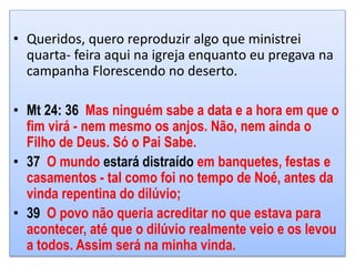 • Queridos, quero reproduzir algo que ministrei
quarta- feira aqui na igreja enquanto eu pregava na
campanha Florescendo no deserto.
• Mt 24: 36 Mas ninguém sabe a data e a hora em que o
fim virá - nem mesmo os anjos. Não, nem ainda o
Filho de Deus. Só o Pai Sabe.
• 37 O mundo estará distraído em banquetes, festas e
casamentos - tal como foi no tempo de Noé, antes da
vinda repentina do dilúvio;
• 39 O povo não queria acreditar no que estava para
acontecer, até que o dilúvio realmente veio e os levou
a todos. Assim será na minha vinda.
 