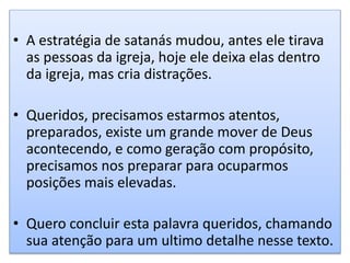 • A estratégia de satanás mudou, antes ele tirava
as pessoas da igreja, hoje ele deixa elas dentro
da igreja, mas cria distrações.
• Queridos, precisamos estarmos atentos,
preparados, existe um grande mover de Deus
acontecendo, e como geração com propósito,
precisamos nos preparar para ocuparmos
posições mais elevadas.
• Quero concluir esta palavra queridos, chamando
sua atenção para um ultimo detalhe nesse texto.
 