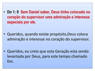 • Dn 1: 9 Sem Daniel saber, Deus tinha colocado no
coração do supervisor uma admiração e interesse
especiais por ele.
• Queridos, quando existe propósito,Deus coloca
admiração e interesse no coração do supervisor.
• Queridos, eu creio que esta Geração esta sendo
levantada por Deus, para este tempo chamado
fim.
 