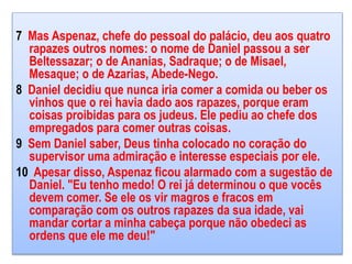 7 Mas Aspenaz, chefe do pessoal do palácio, deu aos quatro
rapazes outros nomes: o nome de Daniel passou a ser
Beltessazar; o de Ananias, Sadraque; o de Misael,
Mesaque; o de Azarias, Abede-Nego.
8 Daniel decidiu que nunca iria comer a comida ou beber os
vinhos que o rei havia dado aos rapazes, porque eram
coisas proibidas para os judeus. Ele pediu ao chefe dos
empregados para comer outras coisas.
9 Sem Daniel saber, Deus tinha colocado no coração do
supervisor uma admiração e interesse especiais por ele.
10 Apesar disso, Aspenaz ficou alarmado com a sugestão de
Daniel. "Eu tenho medo! O rei já determinou o que vocês
devem comer. Se ele os vir magros e fracos em
comparação com os outros rapazes da sua idade, vai
mandar cortar a minha cabeça porque não obedeci as
ordens que ele me deu!"
 