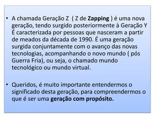 • A chamada Geração Z ( Z de Zapping ) é uma nova
geração, tendo surgido posteriormente à Geração Y
É caracterizada por pessoas que nasceram a partir
de meados da década de 1990. É uma geração
surgida conjuntamente com o avanço das novas
tecnologias, acompanhando o novo mundo ( pós
Guerra Fria), ou seja, o chamado mundo
tecnológico ou mundo virtual.
• Queridos, é muito importante entendermos o
significado desta geração, para compreendermos o
que é ser uma geração com propósito.
 