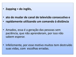 • Zapping = do inglês,
• ato de mudar de canal de televisão consecutiva e
• rapidamente utilizando um comando à distância
• Amados, essa é a geração das pessoas sem
paciência, que não aprenderam, por isso não
sabem esperar.
• Infelizmente, por esse motivo muitos tem destruído
suas vidas, com escolhas erradas.
 