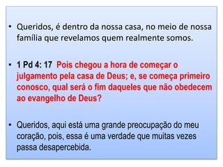 • Queridos, é dentro da nossa casa, no meio de nossa
família que revelamos quem realmente somos.
• 1 Pd 4: 17 Pois chegou a hora de começar o
julgamento pela casa de Deus; e, se começa primeiro
conosco, qual será o fim daqueles que não obedecem
ao evangelho de Deus?
• Queridos, aqui está uma grande preocupação do meu
coração, pois, essa é uma verdade que muitas vezes
passa desapercebida.
 