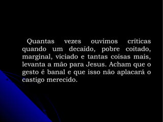 Quantas vezes ouvimos críticas
quando um decaído, pobre coitado,
marginal, viciado e tantas coisas mais,
levanta a mão para Jesus. Acham que o
gesto é banal e que isso não aplacará o
castigo merecido.

 