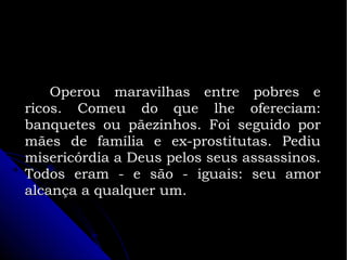 Operou maravilhas entre pobres e
ricos. Comeu do que lhe ofereciam:
banquetes ou pãezinhos. Foi seguido por
mães de família e ex-prostitutas. Pediu
misericórdia a Deus pelos seus assassinos.
Todos eram - e são - iguais: seu amor
alcança a qualquer um.

 
