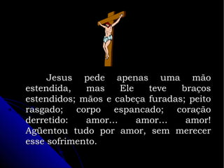 Jesus pede apenas uma mão
estendida,
mas
Ele
teve
braços
estendidos; mãos e cabeça furadas; peito
rasgado; corpo espancado; coração
derretido:
amor…
amor…
amor!
Agüentou tudo por amor, sem merecer
esse sofrimento.

 