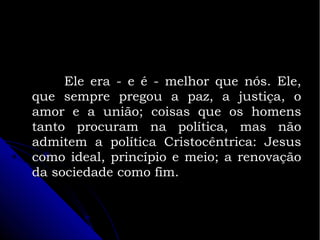 Ele era - e é - melhor que nós. Ele,
que sempre pregou a paz, a justiça, o
amor e a união; coisas que os homens
tanto procuram na política, mas não
admitem a política Cristocêntrica: Jesus
como ideal, princípio e meio; a renovação
da sociedade como fim.

 