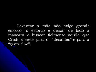 Levantar a mão não exige grande
esforço, o esforço é deixar de lado a
máscara e buscar fielmente aquilo que
Cristo oferece para os “decaídos” e para a
“gente fina”.

 