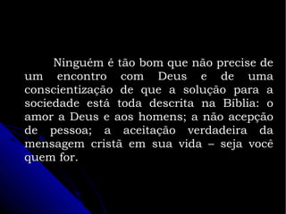 Ninguém é tão bom que não precise de
um encontro com Deus e de uma
conscientização de que a solução para a
sociedade está toda descrita na Bíblia: o
amor a Deus e aos homens; a não acepção
de pessoa; a aceitação verdadeira da
mensagem cristã em sua vida – seja você
quem for.

 