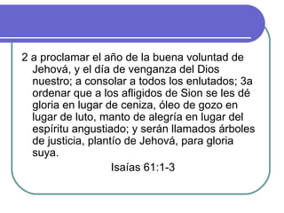 2 a proclamar el año de la buena voluntad de Jehová, y el día de venganza del Dios nuestro; a consolar a todos los enlutados; 3a ordenar que a los afligidos de Sion se les dé gloria en lugar de ceniza, óleo de gozo en lugar de luto, manto de alegría en lugar del espíritu angustiado; y serán llamados árboles de justicia, plantío de Jehová, para gloria suya. Isaías 61:1-3 