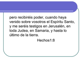 pero recibiréis poder, cuando haya venido sobre vosotros el Espíritu Santo, y me seréis testigos en Jerusalén, en toda Judea, en Samaria, y hasta lo último de la tierra. Hechos1:8 