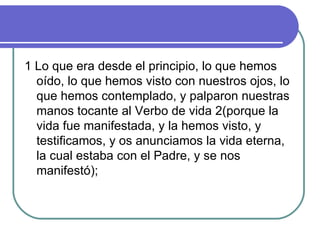 1 Lo que era desde el principio, lo que hemos oído, lo que hemos visto con nuestros ojos, lo que hemos contemplado, y palparon nuestras manos tocante al Verbo de vida 2(porque la vida fue manifestada, y la hemos visto, y testificamos, y os anunciamos la vida eterna, la cual estaba con el Padre, y se nos manifestó);  