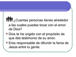  ¿Cuantas personas tienes alrededor a las cuales puedes tocar con el amor de Dios? Dios te ha ungido con el propósito de que des testimonio de su amor. Eres responsable de difundir la fama de Jesús entre tu gente. 