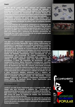 Ceará

No dia 04 de junho de 2011, ocorreu em Caucaia, zona
metropolitana de Fortaleza, duas oficinas de agitação e
propaganda, uma de grafitti e outra de estêncil. As oficinas fazem
parte do processo de construção do Levante Popular da
Juventude no Ceará e tiveram como tema central a importância da
organização da juventude para a transformação da realidade.
A atividade realizada na praça do Itambé contou com a
participação de diversos jovens da região e com a juventude que
jogava basquete e andavam de skate e que se somaram durante
as oficinas.
O Levante Popular da Juventude continuará na organização da
juventude popular e estudantil no Ceará. Durante o mês de julho
acontecerão diversas atividades preparatórias para o X Encontro
de Jovens do MST, que irá ocorrer entre os dias 21 e 25 de julho, e
esse ano contará com a presença de diversos movimentos de
juventude que lutam pela construção de um projeto popular para
o Brasil. O Levante se fará presente!

Paraná

Nos dias 11 e 12 de junho, alguns/as companheir@s estiveram
reunidos em Curitiba debatendo alguns temas relacionados às
condições e à organização da juventude trabalhadora brasileira.
Havia jovens de Curitiba e Londrina, além da participação do
camarada Lauro, militante do Levante Popular da Juventude do
Rio Grande do Sul. Iniciamos os debates com uma caracterização
da juventude no Brasil, trazendo elementos como inserção no
mundo do trabalho, desemprego, uma conceituação do que
entendemos por juventude da classe trabalhadora e a
necessidade desse setor da sociedade estar organizado. No
sábado à tarde, seguimos para uma discussão bastante
proveitosa, a partir da exposição da ferramenta LPJ pelo
companheiro Lauro. Nessa discussão, conseguimos visualizar
como essa ferramenta pode aglutinar a juventude brasileira em
torno de bandeiras que lhes são comuns, procurando acumular
força para um projeto de soberania popular que se contraponha à
lógica individualista em que vivemos. Esse momento também foi
muito importante para entendermos o método de trabalho do LPJ
e para iniciarmos debates estaduais com o objetivo de
elaborarmos formas organizativas para os trabalhos que tocamos
com a juventude do meio popular. As dificuldades, nesses
debates, estiveram em projetar a ferramenta organizativa em
nossa prática. De qualquer forma, foram importantes para
iniciarmos essas discussões.

Rio Grande do Sul

Junho é um mês muito importante para o Levante no RS, pois é
nesse mês que iniciamos o trabalho de            construção do
acampamento da juventude, que ocorre na cidade de Santa Maria.
Este será o nosso 7º acampamento e contará com a presença de
400 jovens de todas as regiões do estado, dos movimentos
sociais e das periferias urbanas.
Nosso acampamento é um momento de motivação da juventude
para a construção do Projeto Popular, de estudo da realidade dos
jovens do campo e da cidade e para a definição das ações a serem
feitas durante o ano.
 