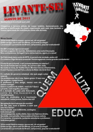 LEVAN TE-SE!
    Agosto DE 2011
Saudações à Juventude que Luta!

Chegamos a terceira edição do nosso boletim, demonstrando não
apenas a ramificação da nossa organização pelo país mas também a
nossa capacidade de mobilização neste mês de lutas.



Minas Gerais
Vô te contá! Notícia massa, que eu sei, cê vai gostar!
Então se liga, não é caô! Em Minas, o Levante já chegô!
Levantando a juventude do Brasil, camponesa, popular e estudantil!

Em BH o trampo agora é enraizá!
De maio a agosto foi reunião. Debatemos uma outra Educação.
Nos conhecemos, foi legal! Ir pra vários bairros, agora, é o canal!

No Felicidade tamo junto do MTD, é parceria de verdade, pode crê!
É o coletivo Olga Benário presente! Homenageando nossa grande combatente!

E bota fé que já formô, o tal Levante também no interior?
No sul do estado tem os irmão, de Lavras e São João.
No norte as mina, de Teófilo Otoni, Montes Claros e Diamantina.
E com Viçosa e Juiz de Fora, a Zona da Mata não tá de fora!

E o safado do governo estadual, não qué pagá o piso
salarial.
Os professores vão à luta, fazem greve. E isso nos
diz respeito, é papo breve.
O professor é meu amigo, mexeu com ele,
mexeu comigo!
Essa é a palavra de ordem, você viu? Que o
Levante, com orgulho, assumiu.
É a Jornada de Lutas pela Educação,
junto da Via buscando a
transformação.
Com os sindicatos e o movimento
estudantil, todos juntos, fomos dez mil!

Na agitação teve batuque de montão!
De lata, pau, suor e tambor, o som que
saiu foi o terror!
Nossa banda, que é diferente, contagiou
toda essa gente!
Já a propaganda, surtiu efeito. Isso nós fizemos direito.
Na mídia, com pirulito, faixa e estêncil fomos notícia.
É o Levante, irreverente, juntando estudante e professor,
toda essa gente!

Vô te contá! Notícia massa, que eu sei, cê vai gostar!
Então se liga, não é caô! Em Minas, o Levante já chegô!
Levantando a juventude do Brasil, camponesa, popular e estudantil!
 