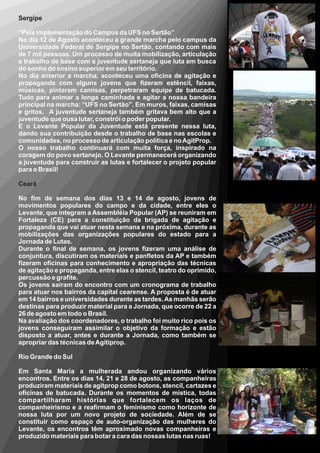 Sergipe

“Pela implementação do Campus da UFS no Sertão”
No dia 12 de Agosto aconteceu a grande marcha pelo campus da
Universidade Federal de Sergipe no Sertão, contando com mais
de 7 mil pessoas. Um processo de muita mobilização, articulação
e trabalho de base com a juventude sertaneja que luta em busca
do sonho do ensino superior em seu território.
No dia anterior a marcha, aconteceu uma oficina de agitação e
propaganda com alguns jovens que fizeram estêncil, faixas,
músicas, pintaram camisas, perpetraram equipe de batucada.
Tudo para animar a longa caminhada e agitar a nossa bandeira
principal na marcha: “UFS no Sertão”. Em muros, faixas, camisas
e gritos. A juventude sertaneja também gritava bem alto que a
juventude que ousa lutar, constrói o poder popular.
E o Levante Popular da Juventude está presente nessa luta,
dando sua contribuição desde o trabalho de base nas escolas e
comunidades, no processo de articulação política e no AgitProp.
O nosso trabalho continuará com muita força, inspirado na
coragem do povo sertanejo. O Levante permanecerá organizando
a juventude para construir as lutas e fortalecer o projeto popular
para o Brasil!

Ceará

No fim de semana dos dias 13 e 14 de agosto, jovens de
movimentos populares do campo e da cidade, entre eles o
Levante, que integram a Assembléia Popular (AP) se reuniram em
Fortaleza (CE) para a constituição da brigada de agitação e
propaganda que vai atuar nesta semana e na próxima, durante as
mobilizações das organizações populares do estado para a
Jornada de Lutas.
Durante o final de semana, os jovens fizeram uma análise de
conjuntura, discutiram os materiais e panfletos da AP e também
fizeram oficinas para conhecimento e apropriação das técnicas
de agitação e propaganda, entre elas o stencil, teatro do oprimido,
percussão e grafite.
Os jovens saíram do encontro com um cronograma de trabalho
para atuar nos bairros da capital cearense. A proposta é de atuar
em 14 bairros e universidades durante as tardes. As manhãs serão
destinas para produzir material para a Jornada, que ocorre de 22 a
26 de agosto em todo o Brasil.
Na avaliação dos coordenadores, o trabalho foi muito rico pois os
jovens conseguiram assimilar o objetivo da formação e estão
disposto a atuar, antes e durante a Jornada, como também se
apropriar das técnicas de Agitiprop.

Rio Grande do Sul

Em Santa Maria a mulherada andou organizando vários
encontros. Entre os dias 14, 21 e 28 de agosto, as companheiras
produziram materiais de agitprop como botons, stencil, cartazes e
oficinas de batucada. Durante os momentos de mística, todas
compartilharam histórias que fortalecem os laços de
companheirismo e a reafirmam o feminismo como horizonte de
nossa luta por um novo projeto de sociedade. Além de se
constituir como espaço de auto-organização das mulheres do
Levante, os encontros têm aproximado novas companheiras e
produzido materiais para botar a cara das nossas lutas nas ruas!
 