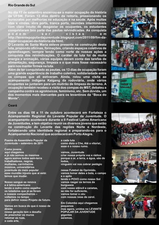 Rio Grande do Sul

  No dia 13 de setembro encerrou-se a maior ocupação da história
  da UFSM. Foram 13 dias dentro da reitoria, pressionando os
  burocratas por melhorias na educação e na saúde. Após muitas
  idas e vindas, abre porta, tranca porta, reuniões intermináveis
  com claro intuito de desgastar os ocupantes, os estudantes
  conquistaram boa parte das pautas reivindicadas. As conquista
  p o d e m             s e r            v i s t a s          e m
  http://levantepopulardajuventude.blogspot.com/2011/09/fim-da-
  maior-ocupacao-da-historia-da.html.
  O Levante de Santa Maria esteve presente na construção desta
  luta, propondo oficinas, formações, criando espaços coletivos de
  aprendizagem, sempre tendo como norte de nossas ações a
  conquista das reivindicações. O caráter da luta foi de muita
  energia e animação, várias equipes davam conta das tarefas de
  alimentação, segurança, limpeza e o que mais fosse necessário
  para nos manter firmes na luta.
  Além de ter conquistado as pautas, os 13 dias de ocupação foram
  uma grande experiência de trabalho coletivo, solidariedade entre
  os compas que ali estiveram. Ainda, rolou uma visita ao
  acampamento indígena Kaigang da rodoviária, onde vários
  ocupantes se juntaram para um mutirão de limpeza do terreno. A
  ocupação também recebeu a visita dos compas do MST, debateu a
  campanha contra os agrotóxicos, feminismo, etc. Sem dúvida, um
  dos momentos mais marcantes para os levantinos da “Boca do
  Monte”.

  Ceará

  Entre os dias 08 e 11 de outubro acontecerá em Fortaleza o
  Acampamento Regional do Levante Popular da Juventude. O
  acampamento acontecerá durante o II Festival Latino Americano
  de Juventudes, e tem objetivo reunir os diversos jovens que estão
  na construção do Levante das regiões Norte e Nordeste,
  fortalecendo uma identidade regional e preparando-os para o
  Acampamento Nacional que acontecerá em Porto Alegre.
Poema da Assembleia Popular da          a cada luta
Juventude – setembro de 2011            como dizia o Che, Até a vitoria!,
                                        esse é o nosso rumo.
Como jovens
aqui chegamos                           vamos, Juventude
e já não somos os mesmos                criar nossa própria voz e rádios
agora somos todos sem-terra             porque o ar, a terra, a água, são de
trabalhadores, negros,                  todos,
mulheres, carrinheiros                  ninguém vai nos cobrar pedágio
músicos, universitários
juventude do meio popular               nesse Futebol de Oprimido,
esse mundão injusto que aí está:        vamos tomar deles a bola, o campo
temos que mudar.                        e o apito
                                        tendo o POVO como nosso Sol
Nosso sangue se renova                  vamos rasgar os ternos da
e é latino-americano                    burguesia
tendo o outro como espelho              com nosso stêncil e canetas,
os lutadores que já se foram            se não for suficiente,
e nossos companheiros –                 vamos tomar o céu
voltamos no tempo                       com nossas raias de cerol.
para definir nosso Projeto de futuro.
                                        Em Colombo aqui chegamos
Vamos em busca do que é nosso de        pequenos
direito                                 mas agora, unidos no LEVANTE
nossa geração tem o desafio             POPULAR DA JUVENTUDE
de preencher os muros                   gigantes
retomar as ruas,                        seremos.
a cada arte,
 