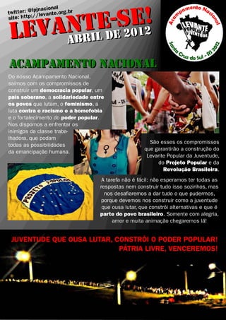!
         E-eSE2
                  cional
     ter : @lpjnavante.org.br


   ANTL d 201
twit          /le
site: http:/


LEV ABRI
ACAMPAMENTO NACIONAL
Do nosso Acampamento Nacional,
saímos com os compromissos de
construir um democracia popular, um
país soberano, a solidariedade entre
os povos que lutam, o feminismo, a
luta contra o racismo e a homofobia
e o fortalecimento do poder popular.
Nos dispomos a enfrentar os
inimigos da classe traba-
lhadora, que podam
                                                      São esses os compromissos
todas as possibilidades
                                                    que garantirão a construção do
da emancipação humana.
                                                     Levante Popular da Juventude,
                                                         do Projeto Popular e da
                                                           Revolução Brasileira.
                                   A tarefa não é fácil: não esperamos ter todas as
                                  respostas nem construir tudo isso sozinhos, mas
                                    nos desa�aremos a dar tudo o que pudermos,
                                   porque devemos nos construir como a juventude
                                   que ousa lutar, que constrói alternativas e que é
                                  parte do povo brasileiro. Somente com alegria,
                                        amor e muita animação chegaremos lá!


 JUVENTUDE QUE OUSA LUTAR, CONSTRÓI O PODER POPULAR!
                            PÁTRIA LIVRE, VENCEREMOS!
 