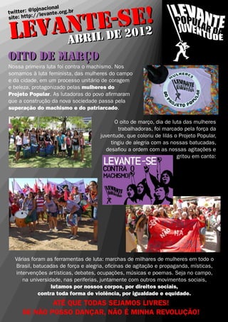 !
         E-eSE2
                acional
   itter : @lpjn vante.org.br


   ANTL d 201
tw            /le
site: http:/


LEV ABRI
oito de março
OITO DE MARÇO
Nossa primeira luta foi contra o machismo. Nos
somamos à luta feminista, das mulheres do campo
e da cidade, em um processo unitário de coragem
e beleza, protagonizado pelas mulheres do
Projeto Popular. As lutadoras do povo a�rmaram
que a construção da nova sociedade passa pela
superação do machismo e do patriarcado.

                                           O oito de março, dia de luta das mulheres
                                            trabalhadoras, foi marcado pela força da
                                     juventude, que coloriu de lilás o Projeto Popular,
                                         tingiu de alegria com as nossas batucadas,
                                       desa�ou a ordem com as nossas agitações e
                                                                      gritou em canto:




   Várias foram as ferramentas de luta: marchas de milhares de mulheres em todo o
   Brasil, batucadas de força e alegria, o�cinas de agitação e propaganda, místicas,
   intervenções artísticas, debates, ocupações, músicas e poemas. Seja no campo,
      na universidade, nas periferias, juntamente com outros movimentos sociais,
                  lutamos por nossos corpos, por direitos sociais,
             contra toda forma de violência, por igualdade e equidade.
              ATÉ QUE TODAS SEJAMOS LIVRES!
      SE NÃO POSSO DANÇAR, NÃO É MINHA REVOLUÇÃO!
 