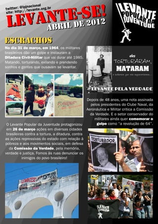 E-eSE2!
                  cional
     ter : @lpjnavante.org.br


    ANTiL d 201
twit          /le
site: http:/


 LEV ABRI l
     abr
escrachos
No dia 31 de março, em 1964, os militares
brasileiros dão um golpe e instauram a
Ditadura Civil-Militar que vai durar até 1985.
Matando, torturando, exilando e prendendo
sonhos e gentes que ousavam se levantar.




                                                    Depois de 48 anos, uma nota assinada
                                                      pelos presidentes do Clube Naval, da
                                                    Aeronáutica e Militar critica a Comissão
                                                      da Verdade. E o setor conservador do
                                                        militares ainda quer comemorar o
 O Levante Popular da Juventude protagonizou              golpe como “a revolução de 64”.
 em 26 de março ações em diversas cidades
 brasileiras contra a tortura, a ditadura, contra
as ações repressivas do estado com relação à
pobreza e aos movimentos sociais, em defesa
   da Comissão da Verdade, pela memória,
verdade e justiça. Fomos às ruas denunciar os
           inimigos do povo brasileiro!
 