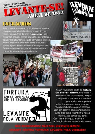 E-eSE2!
              jnacional
  witter : @lp/levante.org.br


    ANTiL d 201
t
site: http:/


 LEV ABRI l
     abr
escrachos
Para chamar a atenção aos crimes cometidos,
usou-se um método bastante conhecido em
países da América Latina: o escracho, uma
denúncia popular contra acusados de violações
aos direitos humanos ou de corrupção, que se
realiza mediante atos tais como discursos,
pan�etagens, teatro, cantos e pichações, em
frente a um domicílio, um estabelecimento
comercial ou em lugares públicos.




                                                  Assim revelamos parte da história
                                                 que nos foi ocultada, nas casas e
                                                  trabalhos dos torturadores. Porque
                                                    esquecer o passado é o caminho
                                                             para reviver as tragédias.
                                                  A história dos que foram assassi-
                                                 nados e torturados porque acredita-
                                                vam ser possível construir uma socie-
                                                 dade mais justa é também a nossa
                                                    história. Nós somos seu povo.
                                                Com muito batuque, mística e
                                                animação, denunciamos e alertamos:

        NÃO PERDOAMOS! NÃO NOS RECONCILIAMOS!
     LEVANTE CONTRA TORTURA! LEVANTE PELA VERDADE!
 