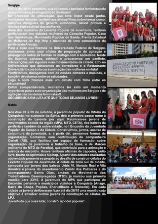 Sergipe
Foi no dia 28 de setembro, que agitamos a bandeira feminista pela
descriminalização e legalização do aborto!
No processo de articulação, que teve inicio desde junho,
realizamos debates, também assistimos filme, sobre temas como:
relações desiguais de gênero, autonomia, saúde pública e
direitos reprodutivos das mulheres.
Além das mulheres do Levante Popular da Juventude, também
participaram dos debates mulheres da Consulta Popular, Casa
das Domésticas, Movimento Popular de Saúde, Frente Estadual
de Mulheres do Hip Hop e meninas de uma comunidade da
periferia de Aracaju.
Para a ação que fizemos na Universidade Federal de Sergipe,
realizamos antes uma oficina de preparação de agitação e
propaganda sobre as formas de diálogo com a sociedade. Neste
dia fizemos cartazes, estêncil e preparamos um panfleto,
intervenções, em algumas ruas movimentadas da cidade. E foi na
Universidade que decoramos os corredores e o Restaurante
Universitário com toda cor e animação das mulheres em luta!
Panfletamos, dialogamos com os nossos cartazes e músicas, e
também debatemos entre os estudantes.
Logo à noite fizemos mais um debate com filme entre os
estudantes!
Enfim companheirada, avaliamos ter sido um momento
importante para a auto-organização das mulheres em Sergipe e de
agitação das bandeiras feministas!!
SEGUIREMOS EM LUTA ATÉ QUE TODAS SEJAMOS LIVRES!!

Bahia

Nos dias 07 a 09 de outubro, a juventude popular de Vitória da
Conquista, no sudoeste da Bahia, deu o primeiro passo rumo à
construção do Levante por aqui. Reuniram-se jovens de
movimentos sociais da região (MPA, MTD, CETA), dos bairros da
periferia e também da universidade, no I Encontro da Juventude
Popular do Campo e da Cidade. Construímos, juntos, análise de
conjuntura da juventude, e, a partir daí, pensamos formas de
organização. Contamos com contribuição do companheiro
Cerioli (RS), que facilitou um espaço de formação sobre
organização da juventude e trabalho de base, e de Marcos
(militante do MTD da Paraíba), que contribuiu para a animação e
mística do encontro. Houve também oficinas de capoeira, rádio
livre, teatro do oprimido e hip hop. A partir dos debates realizados
a juventude presente se propôs ao desafio de construir células do
Levante Popular da Juventude. A célula da zona sul da cidade,
composta por jovens dos bairros Urbis VI, Morada Real e Vila
América e jovens do assentamento Zumbi dos Palmares e do
acampamento Santo Dias, ambos do Movimento dos
Trabalhadores Desempregados (MTD), já marcou sua primeira
reunião para 23/10. A juventude do MPA que participou do
Encontro pertence a municípios vizinhos à Conquista (Anagé,
Barra do Choça, Poções, Encruzilhada e Tremedal). Em cada
cidade os jovens deliberaram fazer até dia 28/10 uma reunião cujo
objetivo é envolver outros jovens na construção de células do
LPJ.
Juventude que ousa lutar, constrói o poder popular!
 