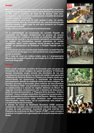 Sergipe

Nos dias 17 e 18 de junho foi realizado em Aracaju/SE o seminário
de apresentação da experiência do Levante Popular da Juventude
no RS, com a presença de mais de 45 jovens. Com isso,
começamos a dar os primeiros passos para o desafio de avançar
na organização da Juventude.
Estava presente juventude de tudo quanto é jeito: do sertão,
litoral, periferia, hip-hop, universitários, etc., que está atuando em
diversas frentes e agora quer se unir para construir um Projeto
Popular para o Brasil!
Então, saímos com importantes encaminhamentos:

1º) A consolidação da construção do Levante Popular da
Juventude em Sergipe, fortalecendo os grupos de jovens
interessados em construir o levante já existentes (Na capital:
juventude do hip-hop e do movimento estudantil universitário; e
no campo: os movimentos sociais populares do sertão
sergipano), assim como organizar novos grupos de jovens no
estado, na perspectiva de fortalecer o Projeto Popular para o
Brasil;
2º) A formação de uma Coordenação Estadual do Levante Popular
da Juventude de Sergipe com representante das organizações de
jovens presentes;
3º) A meta de levar um ônibus lotado para o I Acampamento
Nacional do Levante Popular da Juventude de 3 a 5 de novembro
em Porto Alegre/RS.

Paraíba

Estão sendo realizadas reuniões de formação para um grupo de
estudantes de vários colégios da capital paraibana. O interesse
desses estudantes surgiu através das atividades de rua que
aconteceram no início do ano no centro da cidade e que pautaram
a Redução da Tarifa de Ônibus e o Passe Livre. Assim, sentiu-se a
necessidade de questionar a realidade da educação,
principalmente através da realidade vivida em seus colégios. No
primeiro encontro, a discussão girou entorno do documentário
“Pro Dia Nascer Feliz” que questiona e apresenta a relação entre
os adolescentes e a escola em regiões distintas do Brasil. No
segundo encontro, continuamos com a temática da Educação a
partir de outro documentário, o “Pequeno Grão de Areia – Granito
de Areia”. Com a exibição deste filme foi possível compreender, a
partir da experiência dos professores de Oaxaca – México, como a
estrutura educacional esta atrelada aos interesses
internacionais. Deste modo, vai se constituindo uma célula do
Levante Popular da Juventude.
E através do Curso de Realidade Brasileira (CRB) estamos
construindo vínculos com a juventude da cidade de Sapé, cidade
da zona da mata paraibana. Juventude que está inserida nas
Pastorais de Juventude do Meio Popular (PJMP), e que começa a
se somar no trabalho da organização de um projeto popular para o
Brasil.
 