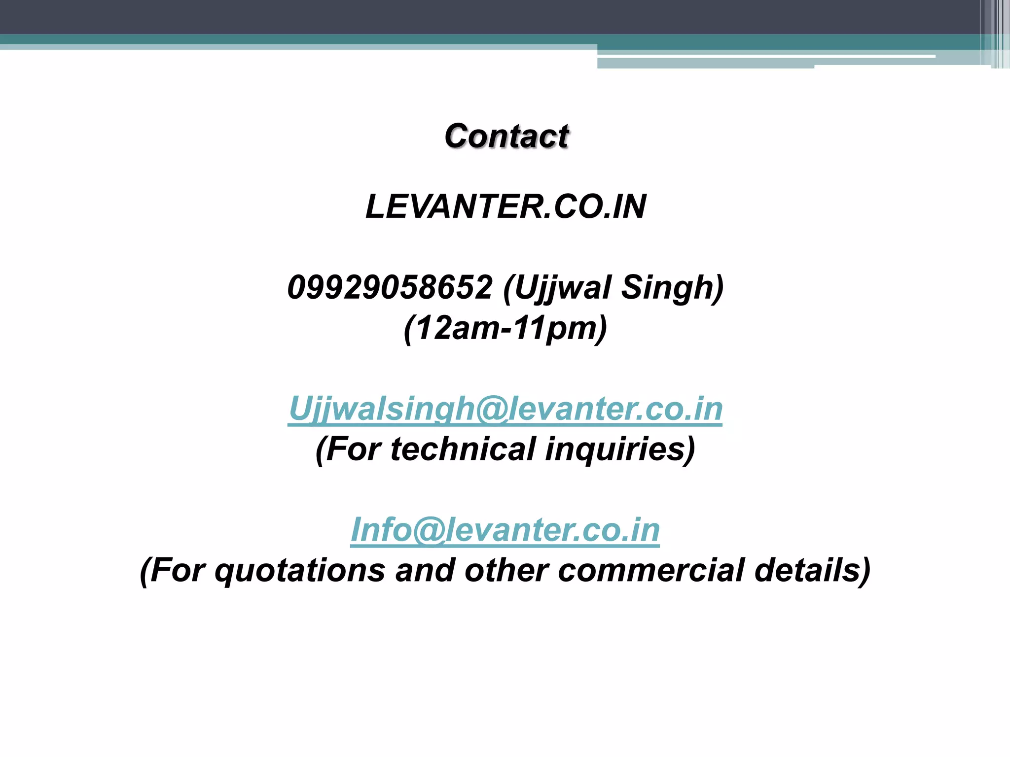 Contact
LEVANTER.CO.IN
09929058652 (Ujjwal Singh)
(12am-11pm)
Ujjwalsingh@levanter.co.in
(For technical inquiries)
Info@levanter.co.in
(For quotations and other commercial details)
 