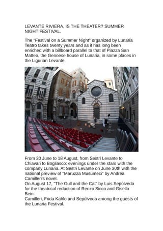 LEVANTE RIVIERA, IS THE THEATER? SUMMER
NIGHT FESTIVAL.
The "Festival on a Summer Night" organized by Lunaria
Teatro takes twenty years and as it has long been
enriched with a billboard parallel to that of Piazza San
Matteo, the Genoese house of Lunaria, in some places in
the Ligurian Levante.
From 30 June to 18 August, from Sestri Levante to
Chiavari to Bogliasco: evenings under the stars with the
company Lunaria. At Sestri Levante on June 30th with the
national preview of "Maruzza Musumeci" by Andrea
Camilleri's novel.
On August 17, "The Gull and the Cat" by Luis Sepúlveda
for the theatrical reduction of Renzo Sicco and Gisella
Bein.
Camilleri, Frida Kahlo and Sepúlveda among the guests of
the Lunaria Festival.
 