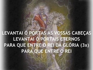 LEVANTAI Ó PORTAS AS VOSSAS CABEÇAS LEVANTAI Ó PORTAIS ETERNOS PARA QUE ENTRE O REI DA GLÓRIA (3x) PARA QUE ENTRE O REI 