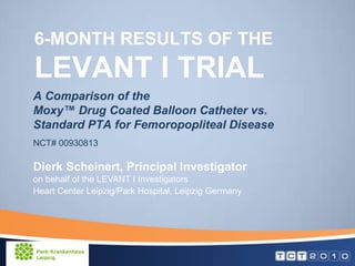 6-MONTH RESULTS OF THE
LEVANT I TRIAL
A Comparison of the
Moxy™ Drug Coated Balloon Catheter vs.
Standard PTA for Femoropopliteal Disease
NCT# 00930813

Dierk Scheinert, Principal Investigator
on behalf of the LEVANT I Investigators
Heart Center Leipzig/Park Hospital, Leipzig Germany
 