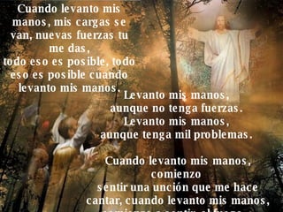 Levanto mis manos,  aunque no tenga fuerzas.  Levanto mis manos,  aunque tenga mil problemas.  Cuando levanto mis manos, comienzo  sentir una unción que me hace cantar, cuando levanto mis manos, comienzo a sentir, el fuego… Cuando levanto mis manos, mis cargas se van, nuevas fuerzas tu me das, todo eso es posible, todo eso es posible cuando levanto mis manos. 