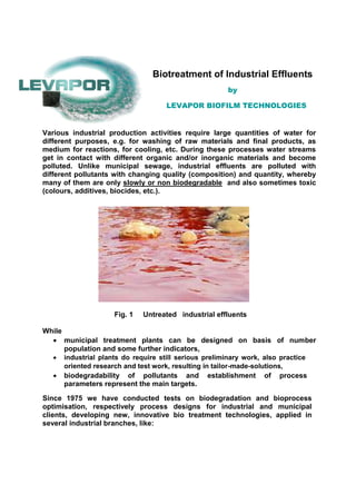 Biotreatment of Industrial Effluents
by
LEVAPOR BIOFILM TECHNOLOGIES
Various industrial production activities require large quantities of water for
different purposes, e.g. for washing of raw materials and final products, as
medium for reactions, for cooling, etc. During these processes water streams
get in contact with different organic and/or inorganic materials and become
polluted. Unlike municipal sewage, industrial effluents are polluted with
different pollutants with changing quality (composition) and quantity, whereby
many of them are only slowly or non biodegradable and also sometimes toxic
(colours, additives, biocides, etc.).
Fig. 1 Untreated industrial effluents
While
 municipal treatment plants can be designed on basis of number
population and some further indicators, 
 industrial plants do require still serious preliminary work, also practice
oriented research and test work, resulting in tailor-made-solutions, 
 biodegradability of pollutants and establishment of process
parameters represent the main targets. 
Since 1975 we have conducted tests on biodegradation and bioprocess
optimisation, respectively process designs for industrial and municipal
clients, developing new, innovative bio treatment technologies, applied in
several industrial branches, like:
 