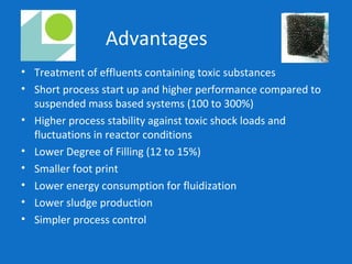 Advantages
• Treatment of effluents containing toxic substances
• Short process start up and higher performance compared to
suspended mass based systems (100 to 300%)
• Higher process stability against toxic shock loads and
fluctuations in reactor conditions
• Lower Degree of Filling (12 to 15%)
• Smaller foot print
• Lower energy consumption for fluidization
• Lower sludge production
• Simpler process control
 