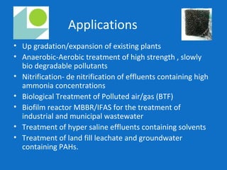 Applications
• Up gradation/expansion of existing plants
• Anaerobic-Aerobic treatment of high strength , slowly
bio degradable pollutants
• Nitrification- de nitrification of effluents containing high
ammonia concentrations
• Biological Treatment of Polluted air/gas (BTF)
• Biofilm reactor MBBR/IFAS for the treatment of
industrial and municipal wastewater
• Treatment of hyper saline effluents containing solvents
• Treatment of land fill leachate and groundwater
containing PAHs.
 