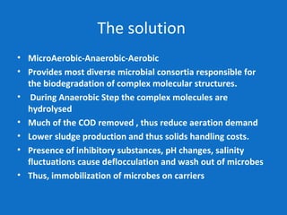 The solution
• MicroAerobic-Anaerobic-Aerobic
• Provides most diverse microbial consortia responsible for
the biodegradation of complex molecular structures.
• During Anaerobic Step the complex molecules are
hydrolysed
• Much of the COD removed , thus reduce aeration demand
• Lower sludge production and thus solids handling costs.
• Presence of inhibitory substances, pH changes, salinity
fluctuations cause deflocculation and wash out of microbes
• Thus, immobilization of microbes on carriers
 