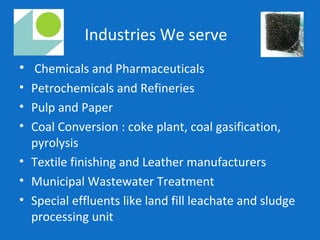 Industries We serve
• Chemicals and Pharmaceuticals
• Petrochemicals and Refineries
• Pulp and Paper
• Coal Conversion : coke plant, coal gasification,
pyrolysis
• Textile finishing and Leather manufacturers
• Municipal Wastewater Treatment
• Special effluents like land fill leachate and sludge
processing unit
 