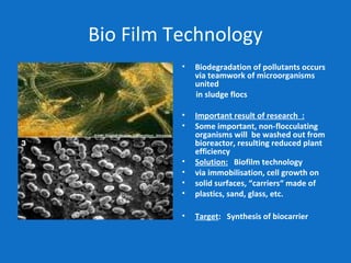 Bio Film Technology
• Biodegradation of pollutants occurs
via teamwork of microorganisms
united
in sludge flocs
• Important result of research :
• Some important, non-flocculating
organisms will be washed out from
bioreactor, resulting reduced plant
efficiency
• Solution: Biofilm technology
• via immobilisation, cell growth on
• solid surfaces, “carriers“ made of
• plastics, sand, glass, etc.
• Target: Synthesis of biocarrier
 
